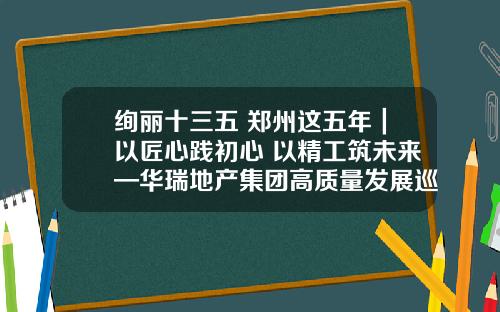 绚丽十三五 郑州这五年｜以匠心践初心 以精工筑未来—华瑞地产集团高质量发展巡礼