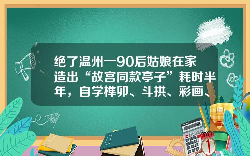 绝了温州一90后姑娘在家造出“故宫同款亭子”耗时半年，自学榫卯、斗拱、彩画、地仗……