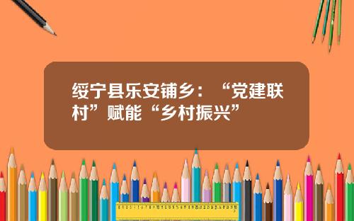 绥宁县乐安铺乡：“党建联村”赋能“乡村振兴”
