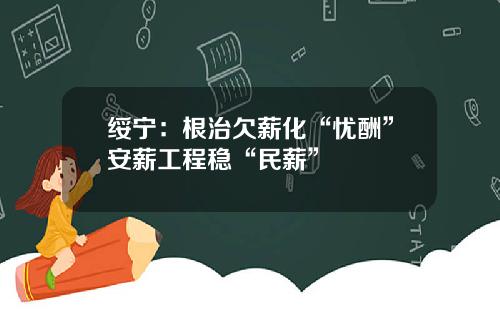 绥宁：根治欠薪化“忧酬”安薪工程稳“民薪”