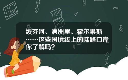 绥芬河、满洲里、霍尔果斯……这些国境线上的陆路口岸你了解吗？