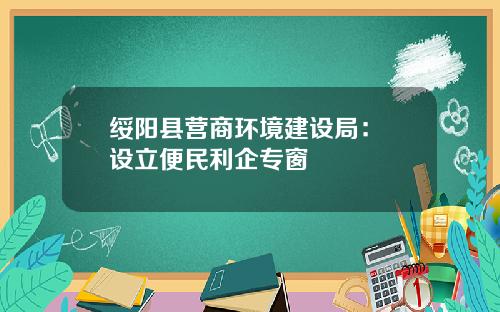 绥阳县营商环境建设局： 设立便民利企专窗