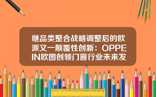继品类整合战略调整后的欧派又一颠覆性创新：OPPEIN欧图创领门窗行业未来发展之路