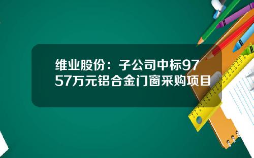维业股份：子公司中标9757万元铝合金门窗采购项目