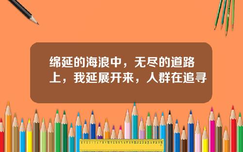 绵延的海浪中，无尽的道路上，我延展开来，人群在追寻