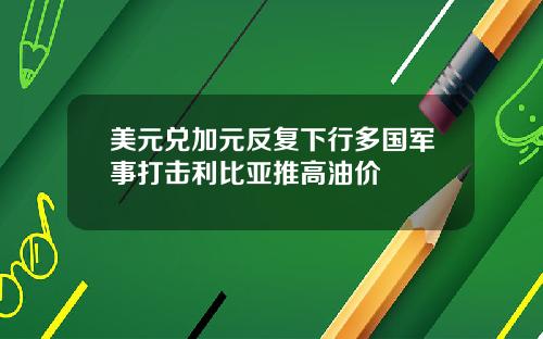 美元兑加元反复下行多国军事打击利比亚推高油价