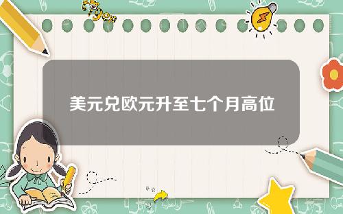 美元兑欧元升至七个月高位