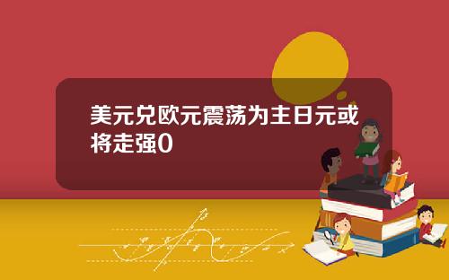 美元兑欧元震荡为主日元或将走强0