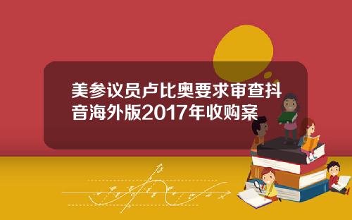 美参议员卢比奥要求审查抖音海外版2017年收购案