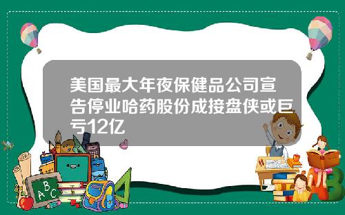 美国最大年夜保健品公司宣告停业哈药股份成接盘侠或巨亏12亿