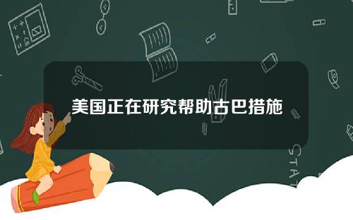 美国正在研究帮助古巴措施