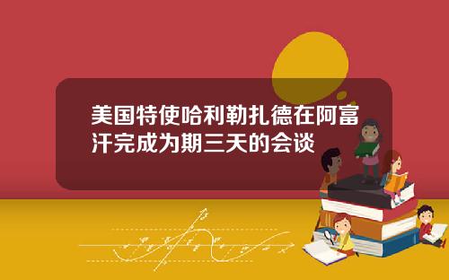 美国特使哈利勒扎德在阿富汗完成为期三天的会谈