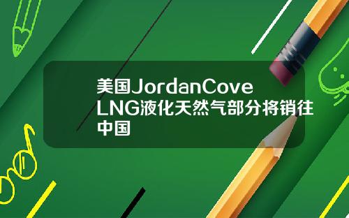 美国JordanCoveLNG液化天然气部分将销往中国