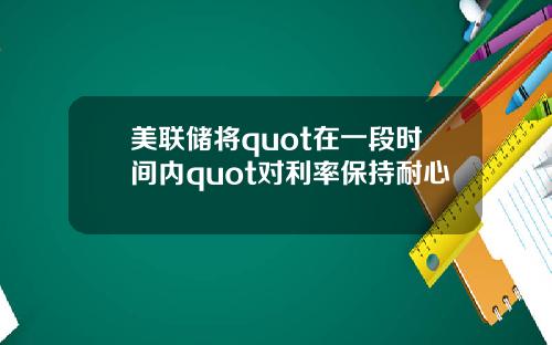 美联储将quot在一段时间内quot对利率保持耐心