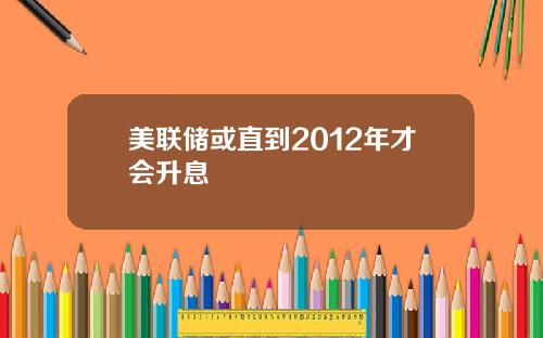 美联储或直到2012年才会升息