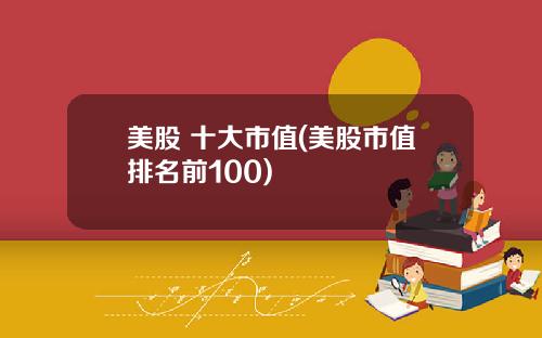 美股 十大市值(美股市值排名前100)