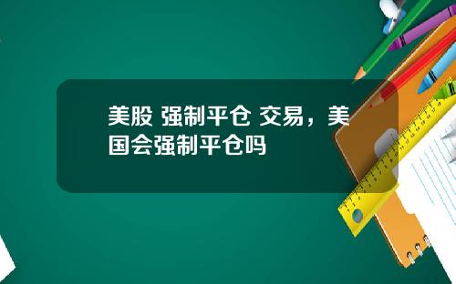 美股 强制平仓 交易，美国会强制平仓吗