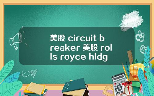 美股 circuit breaker 美股 rolls royce hldgs(rycey)