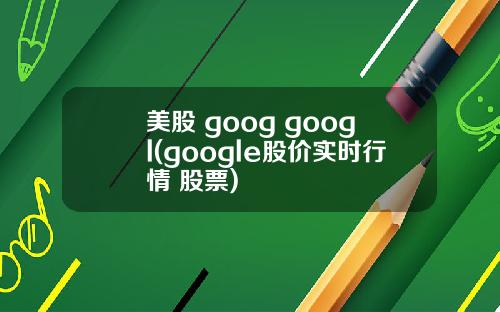 美股 goog googl(google股价实时行情 股票)