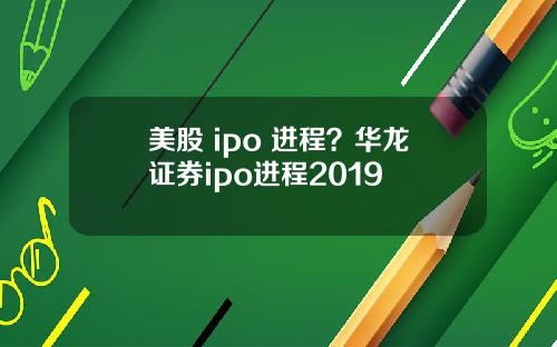 美股 ipo 进程？华龙证券ipo进程2019