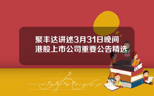 聚丰达讲述3月31日晚间港股上市公司重要公告精选