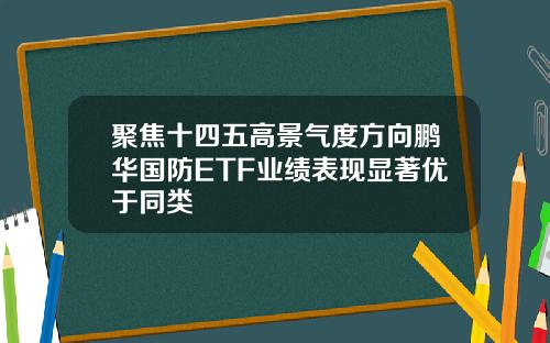 聚焦十四五高景气度方向鹏华国防ETF业绩表现显著优于同类