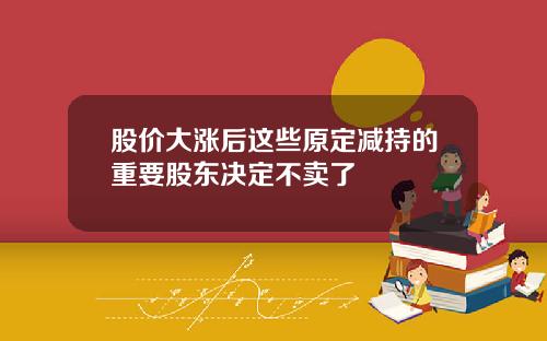 股价大涨后这些原定减持的重要股东决定不卖了
