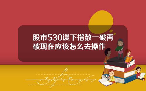 股市530谈下指数一破再破现在应该怎么去操作