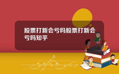股票打新会亏吗股票打新会亏吗知乎