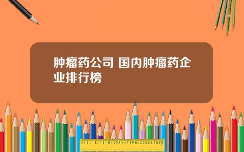 肿瘤药公司 国内肿瘤药企业排行榜