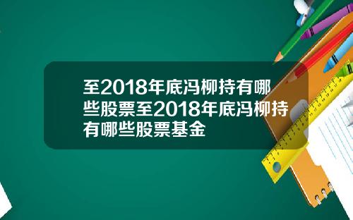 至2018年底冯柳持有哪些股票至2018年底冯柳持有哪些股票基金