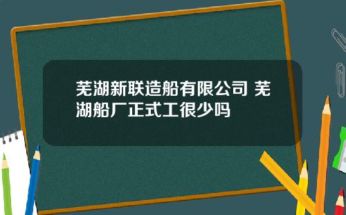 芜湖新联造船有限公司 芜湖船厂正式工很少吗