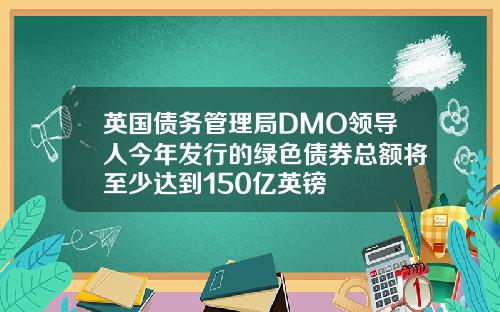 英国债务管理局DMO领导人今年发行的绿色债券总额将至少达到150亿英镑