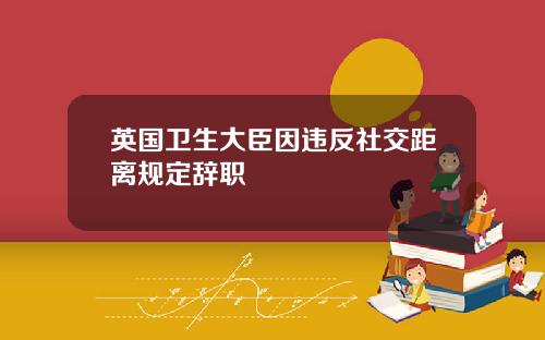 英国卫生大臣因违反社交距离规定辞职