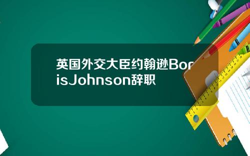 英国外交大臣约翰逊BorisJohnson辞职