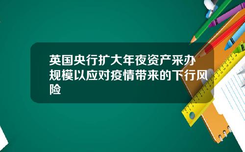 英国央行扩大年夜资产采办规模以应对疫情带来的下行风险