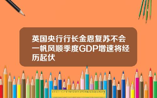英国央行行长金恩复苏不会一帆风顺季度GDP增速将经历起伏
