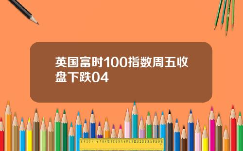 英国富时100指数周五收盘下跌04
