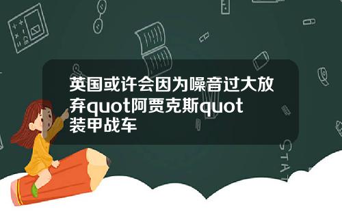 英国或许会因为噪音过大放弃quot阿贾克斯quot装甲战车