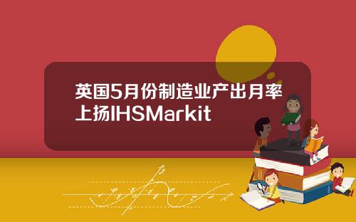 英国5月份制造业产出月率上扬IHSMarkit