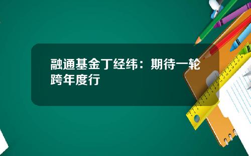 融通基金丁经纬：期待一轮跨年度行