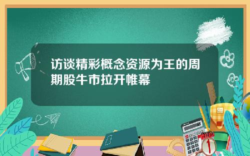 访谈精彩概念资源为王的周期股牛市拉开帷幕