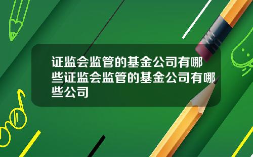 证监会监管的基金公司有哪些证监会监管的基金公司有哪些公司