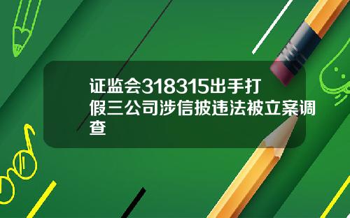 证监会318315出手打假三公司涉信披违法被立案调查