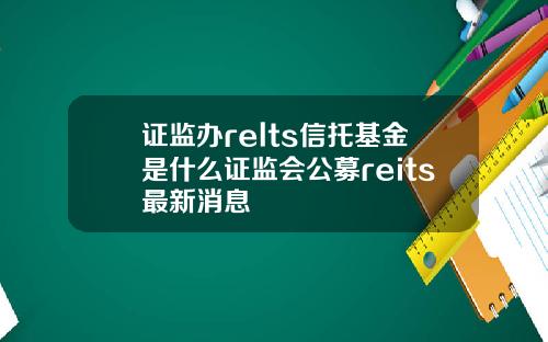 证监办relts信托基金是什么证监会公募reits最新消息