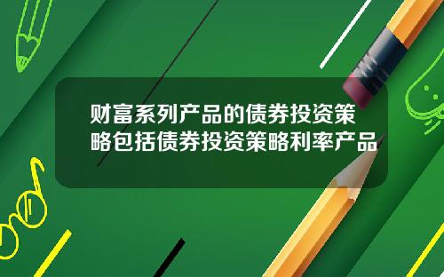 财富系列产品的债券投资策略包括债券投资策略利率产品