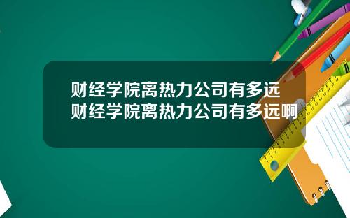 财经学院离热力公司有多远财经学院离热力公司有多远啊