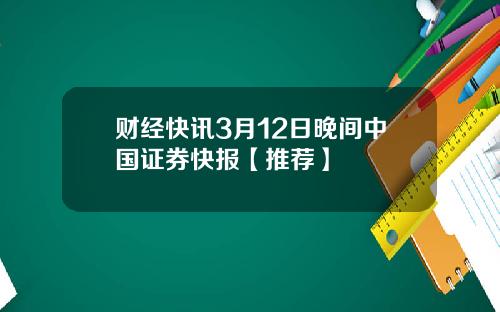 财经快讯3月12日晚间中国证券快报【推荐】
