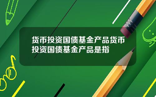 货币投资国债基金产品货币投资国债基金产品是指