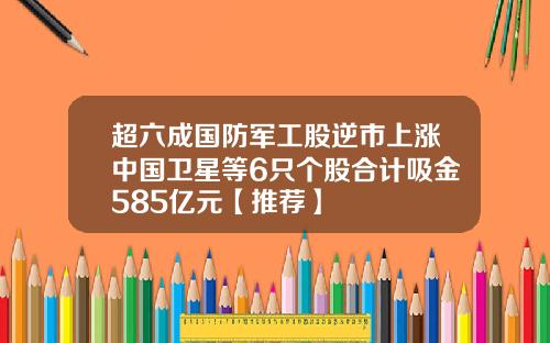 超六成国防军工股逆市上涨中国卫星等6只个股合计吸金585亿元【推荐】
